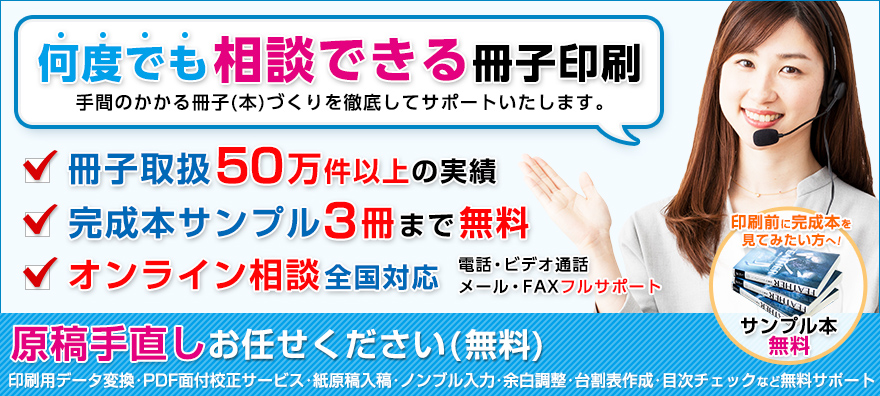 相談できる冊子印刷は手間のかかる冊子(本)づくりを徹底してサポートいたします。完成本サンプル3冊まで無料。電話・メール・FAX全国フルサポート。印刷前に間製本を見てみたい方へ!サンプル本無料。原稿手直しお任せください(無料):印刷用データ変換・PDF面付校正サービス・紙原稿入稿・ノンブル入力・余白調整・台割表作成・目次チェックなど無料サポート。