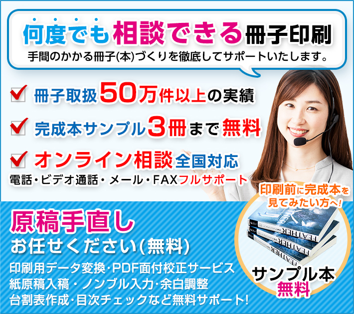 相談できる冊子印刷は手間のかかる冊子(本)づくりを徹底してサポートいたします。完成本サンプル3冊まで無料。電話・メール・FAX全国フルサポート。印刷前に間製本を見てみたい方へ!サンプル本無料。原稿手直しお任せください(無料):印刷用データ変換・PDF面付校正サービス・紙原稿入稿・ノンブル入力・余白調整・台割表作成・目次チェックなど無料サポート。