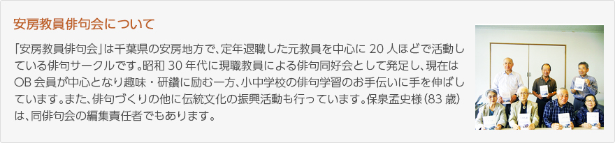 安房教員俳句会について：「安房教員俳句会」は千葉県の安房地方で、定年退職した元教員を20人ほどで活動している俳句サークルです。昭和30年代に現職教員による俳句同好会として発足し、現在はOB会員が中心となり趣味・研鑽に励む一方、小中学校の俳句学習のお手伝いに手を伸ばしています。また、俳句づくりの他に伝統文化の振興活動も行なっています。保泉孟史様（83歳）は、同俳句会の編集責任者でもあります。（写真：俳句集を手にする安房教員俳句会会員の皆様）