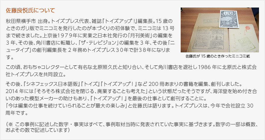 佐藤良悦について：秋田県横手市出身。トイズプレス代表、雑誌『トイズアップ！』編集長。15歳のときのガリ版でミニコミを発行したのが本づくりの初体験で、ミニコミは13号まで続きました。上京後１９７９年に実業之日本社発行の「月刊美術」の編集を3年、その後、角川書店に転職し、「ザ・テレビジョン」の編集を3年、そして「ニュータイプ」の創刊編集長を2年務めトイズプレス３０年で計３８年になります。この頃、おもちゃコレクターとして有名な北原照久氏と知り合い、そして角川書店を退社し1986年に北原氏と株式会社トイズプレスを共同設立。その後、『シネフェックス日本語版』『トイズ』『トイズアップ！』など200冊あまりの書籍を編集、創刊しました。2014年には「そろそろ株式会社を閉じる、廃業することも考えた」という状態だったそうですが、海洋堂を始め付き合いのあった模型メーカーの助けもあり、『トイズアップ！』を最後の仕事として創刊することに。「今は編集の仕事を続けていられることが最大の楽しみ」と佐藤氏は語ります。トイズプレスは、今年で会社設立30周年です。（※ この事例に記述した数字・事実はすべて、事例取材当時に発表されていた事実に基づきます。数字の一部は概数、およその数で記述しています）（写真：佐藤氏が15歳のとき作ったミニコミ紙）